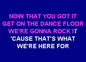 NOW THAT YOU GOT IT
GET ON THE DANCE FLOOR
WE'RE GONNA ROCK IT
'CAUSE THAT'S WHAT
WE'RE HERE FOR