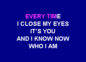 EVERY TIME
I CLOSE MY EYES

ITS YOU
AND I KNOW NOW
WHO I AM