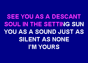 SEE YOU AS A DESCANT
SOUL IN THE SETTING SUN
YOU AS A SOUND JUST AS

SILENT AS NONE
PM YOURS