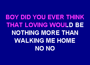 BOY DID YOU EVER THINK
THAT LOVING WOULD BE
NOTHING MORE THAN
WALKING ME HOME
N0 N0