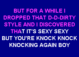 BUT FOR A WHILE I
DROPPED THAT D-D-DIRTY
STYLE AND I DISCOVERED

THAT IT'S SEXY SEXY
BUT YOU'RE KNOCK KNOCK
KNOCKING AGAIN BOY