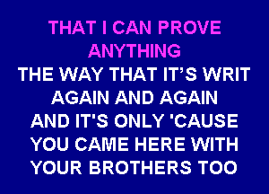 THAT I CAN PROVE
ANYTHING
THE WAY THAT ITS WRIT
AGAIN AND AGAIN
AND IT'S ONLY 'CAUSE
YOU CAME HERE WITH
YOUR BROTHERS T00