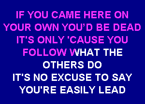 IF YOU CAME HERE ON
YOUR OWN YOUD BE DEAD
IT'S ONLY 'CAUSE YOU
FOLLOW WHAT THE
OTHERS DO
IT'S N0 EXCUSE TO SAY
YOU'RE EASILY LEAD