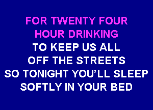 FOR TWENTY FOUR
HOUR DRINKING
TO KEEP US ALL
OFF THE STREETS
SO TONIGHT YOULL SLEEP
SOFTLY IN YOUR BED