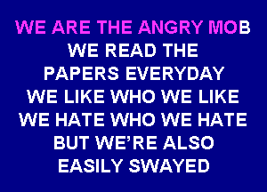 WE ARE THE ANGRY MOB
WE READ THE
PAPERS EVERYDAY
WE LIKE WHO WE LIKE
WE HATE WHO WE HATE
BUT WERE ALSO
EASILY SWAYED