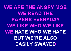 WE ARE THE ANGRY MOB
WE READ THE
PAPERS EVERYDAY
WE LIKE WHO WE LIKE
WE HATE WHO WE HATE
BUT WERE ALSO
EASILY SWAYED