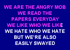 WE ARE THE ANGRY MOB
WE READ THE
PAPERS EVERYDAY
WE LIKE WHO WE LIKE
WE HATE WHO WE HATE
BUT WERE ALSO
EASILY SWAYED
