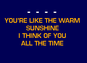 YOU'RE LIKE THE WARM
SUNSHINE
I THINK OF YOU
ALL THE TIME