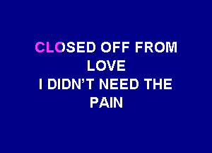CLOSED OFF FROM
LOVE

I DIDN,T NEED THE
PAIN