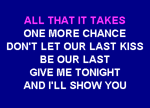 ALL THAT IT TAKES
ONE MORE CHANCE
DON'T LET OUR LAST KISS
BE OUR LAST
GIVE ME TONIGHT
AND I'LL SHOW YOU