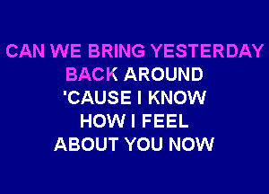 CAN WE BRING YESTERDAY
BACK AROUND
'CAUSE I KNOW

HOWI FEEL
ABOUT YOU NOW