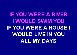 IF YOU WERE A RIVER
I WOULD SWIM YOU
IF YOU WERE A HOUSE I
WOULD LIVE IN YOU
ALL MY DAYS