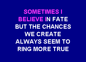 SOMETIMES I
BELIEVE IN FATE
BUT THE CHANCES
WE CREATE
ALWAYS SEEM TO

RING MORE TRUE l