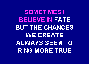 SOMETIMES I
BELIEVE IN FATE
BUT THE CHANCES
WE CREATE
ALWAYS SEEM TO

RING MORE TRUE l