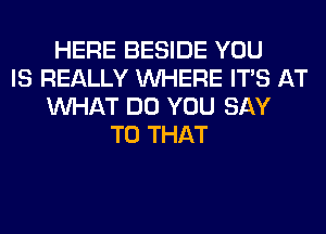 HERE BESIDE YOU
IS REALLY WHERE ITS AT
WHAT DO YOU SAY
T0 THAT