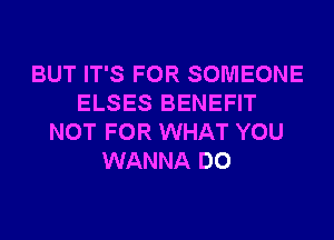 BUT IT'S FOR SOMEONE
ELSES BENEFIT
NOT FOR WHAT YOU
WANNA DO