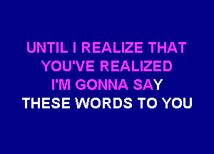 UNTIL I REALIZE THAT
YOU'VE REALIZED
I'M GONNA SAY
THESE WORDS TO YOU