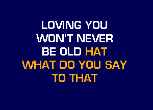 LOVING YOU
WON'T NEVER
BE OLD HAT

WHAT DO YOU SAY
T0 THAT