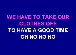 WE HAVE TO TAKE OUR
CLOTHES OFF

TO HAVE A GOOD TIME
OH NO NO NO