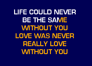 LIFE COULD NEVER
BE THE SAME
1'WITHOUT YOU

LOVE WAS NEVER
REALLY LOVE
WTHOUT YOU