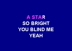 A STAR
SO BRIGHT

YOU BLIND ME
YEAH