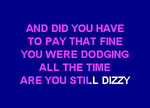 AND DID YOU HAVE
TO PAY THAT FINE
YOU WERE DODGING
ALL THE TIME
ARE YOU STILL DIZZY