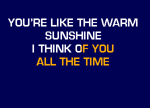 YOU'RE LIKE THE WARM
SUNSHINE
I THINK OF YOU

ALL THE TIME
