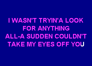 I WASN'T TRYIN'A LOOK
FOR ANYTHING
ALL-A SUDDEN COULDN'T
TAKE MY EYES OFF YOU