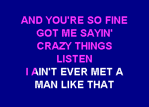 AND YOU'RE SO FINE
GOT ME SAYIN'
CRAZY THINGS

LISTEN
I AIN'T EVER MET A
MAN LIKE THAT