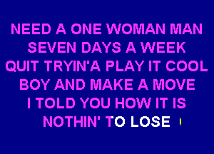 NEED A ONE WOMAN MAN
SEVEN DAYS A WEEK
QUIT TRYIN'A PLAY IT COOL
BOY AND MAKE A MOVE
I TOLD YOU HOW IT IS

NOTHIN' TO LOSE I