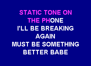STATIC TONE ON
THE PHONE
I'LL BE BREAKING
AGAIN
MUST BE SOMETHING
BETTER BABE