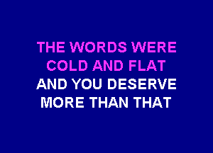THE WORDS WERE
COLD AND FLAT
AND YOU DESERVE
MORE THAN THAT

g
