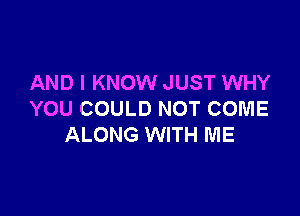 AND I KNOW JUST WHY

YOU COULD NOT COME
ALONG WITH ME