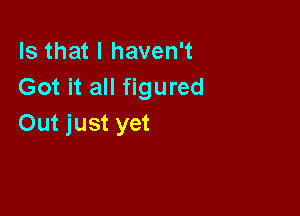 Is that I haven't
Got it all figured

Out just yet