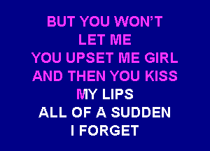 BUT YOU WON,T
LET ME
YOU UPSET ME GIRL
AND THEN YOU KISS
MY LIPS
ALL OF A SUDDEN
I FORGET