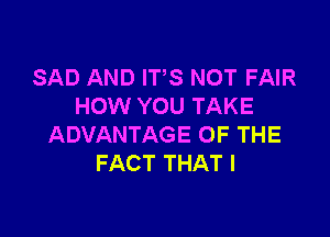 SAD AND ITS NOT FAIR
HOW YOU TAKE

ADVANTAGE OF THE
FACT THAT I