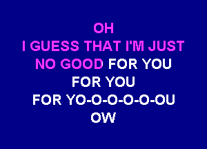 OH
I GUESS THAT I'M JUST
NO GOOD FOR YOU

FOR YOU
FOR YO-O-O-O-O-OU
OW