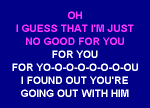 OH
I GUESS THAT I'M JUST
NO GOOD FOR YOU
FOR YOU
FOR YO-O-O-O-O-O-O-OU
I FOUND OUT YOU'RE
GOING OUT WITH HIM