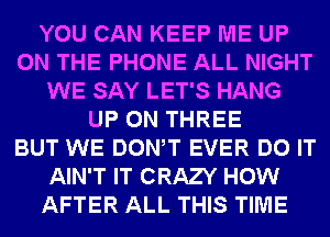 YOU CAN KEEP ME UP
ON THE PHONE ALL NIGHT
WE SAY LET'S HANG
UP ON THREE
BUT WE DONW EVER DO IT
AIN'T IT CRAZY HOW
AFTER ALL THIS TIME