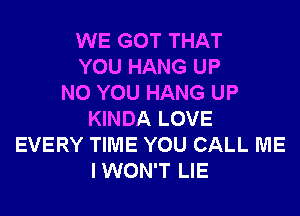 WE GOT THAT
YOU HANG UP
N0 YOU HANG UP
KINDA LOVE
EVERY TIME YOU CALL ME
IWON'T LIE