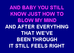 AND BABY YOU STILL
KNOW JUST HOW TO
BLOW MY MIND
AND AFTER EVERYTHING
THAT WEWE
BEEN THROUGH
IT STILL FEELS RIGHT