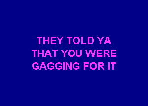 THEY TOLD YA

THAT YOU WERE
GAGGING FOR IT