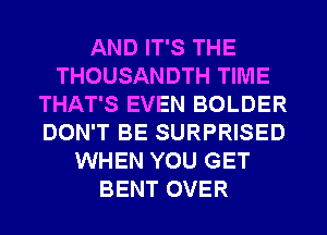 AND IT'S THE
THOUSANDTH TIME
THAT'S EVEN BOLDER
DON'T BE SURPRISED
WHEN YOU GET
BENT OVER