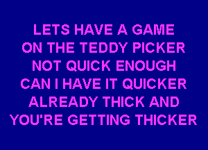 LETS HAVE A GAME
ON THE TEDDY PICKER
NOT QUICK ENOUGH
CAN I HAVE IT QUICKER
ALREADY THICK AND
YOU'RE GETTING THICKER