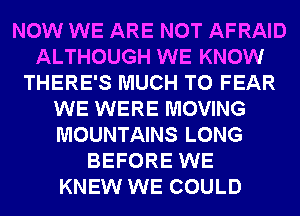 NOW WE ARE NOT AFRAID
ALTHOUGH WE KNOW
THERE'S MUCH TO FEAR
WE WERE MOVING
MOUNTAINS LONG
BEFORE WE
KNEW WE COULD