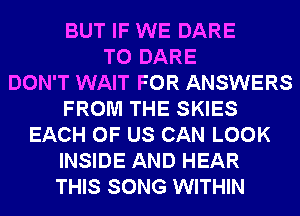 BUT IF WE DARE
TO DARE
DON'T WAIT FOR ANSWERS
FROM THE SKIES
EACH OF US CAN LOOK
INSIDE AND HEAR
THIS SONG WITHIN