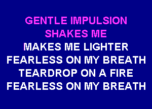 GENTLE IMPULSION
SHAKES ME
MAKES ME LIGHTER
FEARLESS ON MY BREATH
TEARDROP ON A FIRE
FEARLESS ON MY BREATH