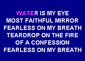 WATER IS MY EYE
MOST FAITHFUL MIRROR
FEARLESS ON MY BREATH
TEARDROP ON THE FIRE
OF A CONFESSION
FEARLESS ON MY BREATH