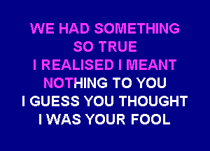 WE HAD SOMETHING
SO TRUE
l REALISED I MEANT
NOTHING TO YOU
I GUESS YOU THOUGHT

I WAS YOUR FOOL l