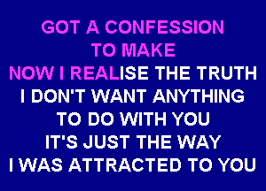 GOT A CONFESSION
TO MAKE
NOW I REALISE THE TRUTH
I DON'T WANT ANYTHING
TO DO WITH YOU
IT'S JUST THE WAY
I WAS ATTRACTED TO YOU